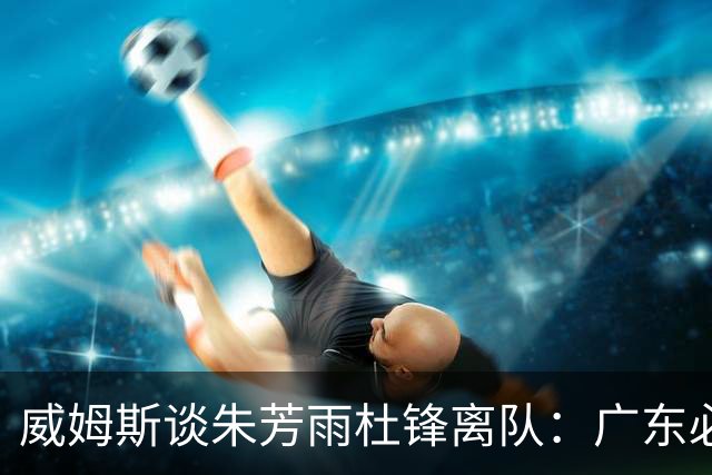威姆斯谈朱芳雨杜锋离队：广东必须要走这一步 相信他们会再次回归