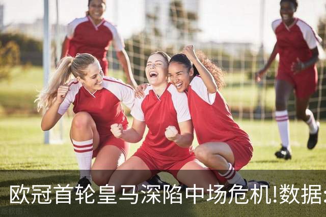欧冠首轮皇马深陷中场危机!数据:国米难破魔咒